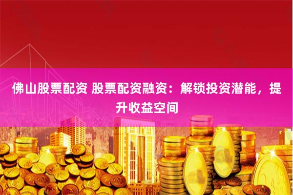 佛山股票配资 股票配资融资：解锁投资潜能，提升收益空间