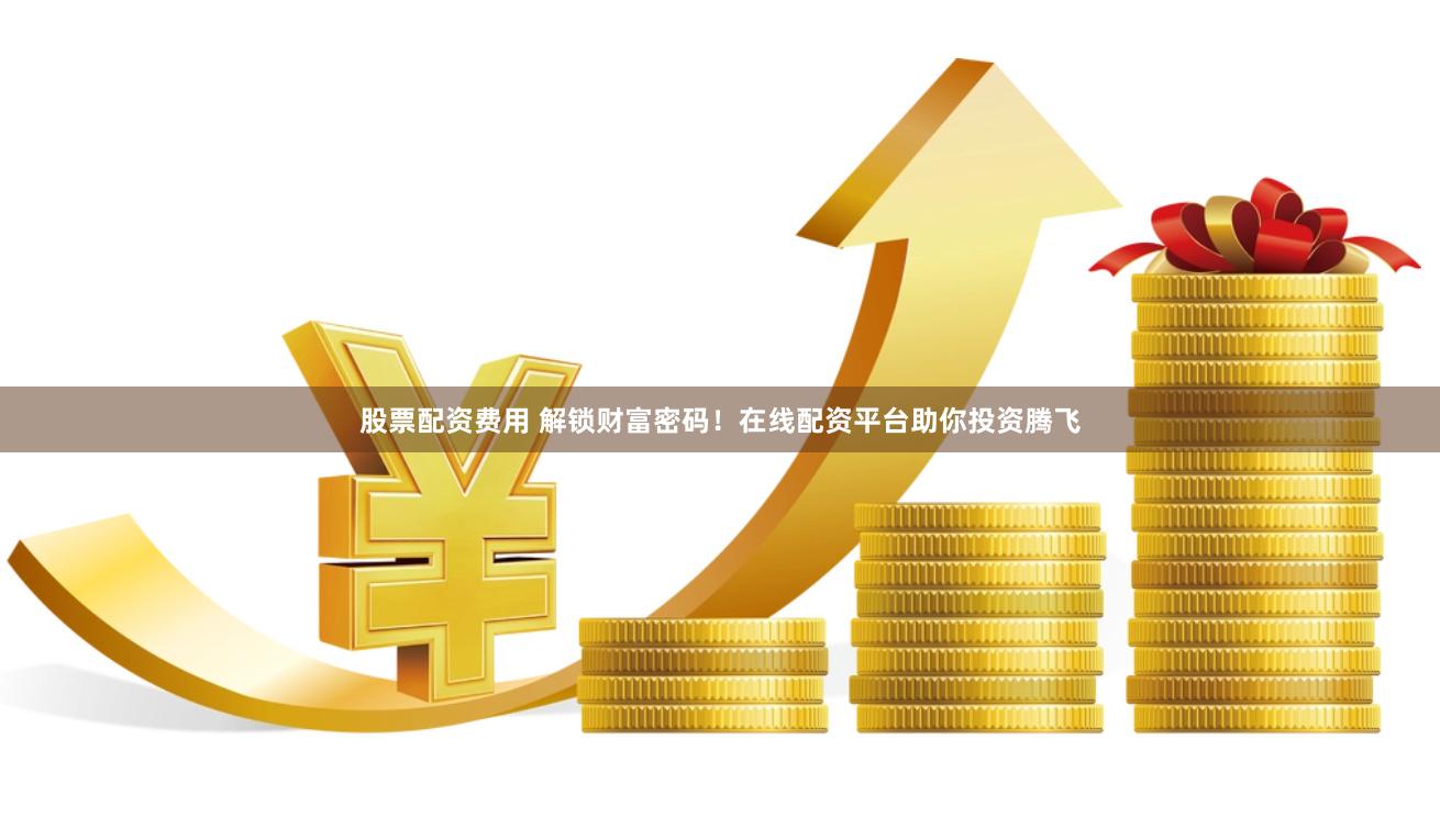 股票配资费用 解锁财富密码！在线配资平台助你投资腾飞